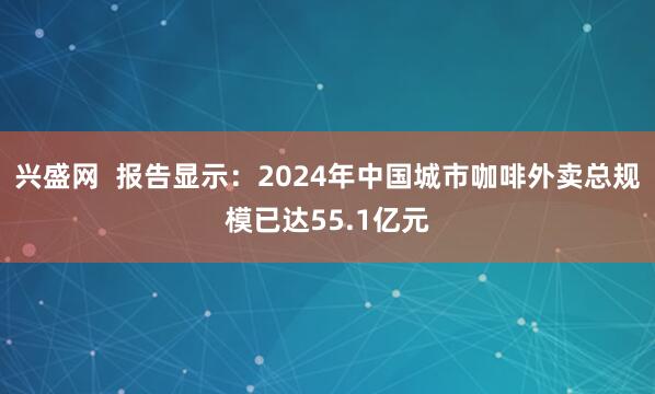 兴盛网  报告显示：2024年中国城市咖啡外卖总规模已达55.1亿元