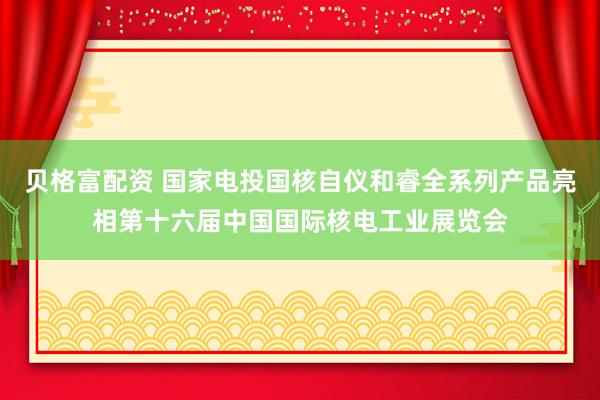 贝格富配资 国家电投国核自仪和睿全系列产品亮相第十六届中国国际核电工业展览会