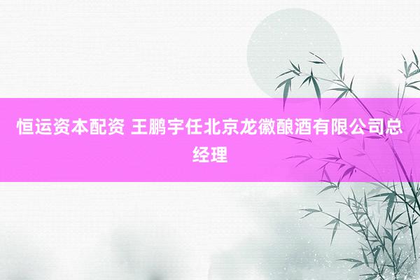 恒运资本配资 王鹏宇任北京龙徽酿酒有限公司总经理