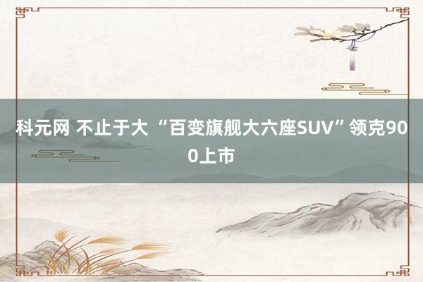 科元网 不止于大 “百变旗舰大六座SUV”领克900上市
