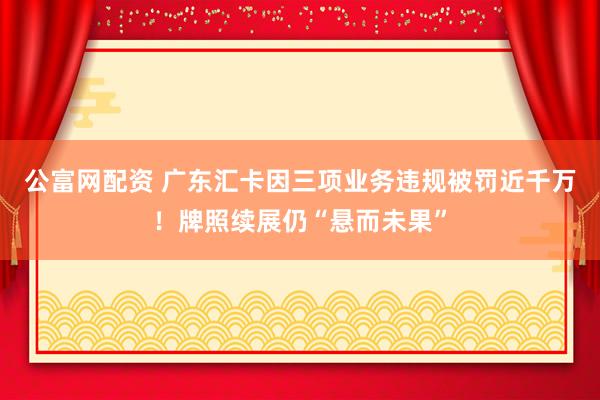 公富网配资 广东汇卡因三项业务违规被罚近千万！牌照续展仍“悬而未果”