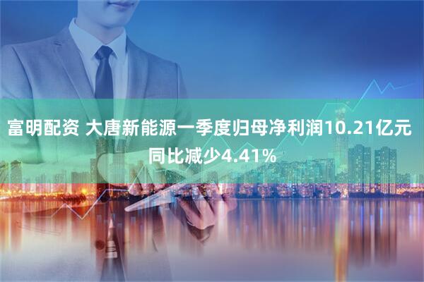 富明配资 大唐新能源一季度归母净利润10.21亿元 同比减少4.41%