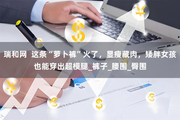 瑞和网  这条“萝卜裤”火了，显瘦藏肉，矮胖女孩也能穿出超模腿_裤子_腰围_臀围