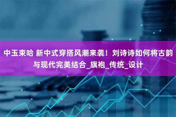 中玉束哈 新中式穿搭风潮来袭！刘诗诗如何将古韵与现代完美结合_旗袍_传统_设计