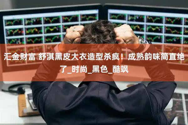 汇金财富 舒淇黑皮大衣造型杀疯！成熟韵味简直绝了_时尚_黑色_酷飒