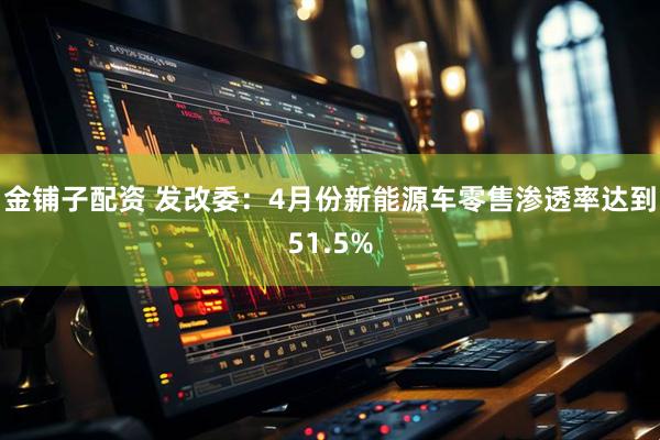 金铺子配资 发改委：4月份新能源车零售渗透率达到51.5%