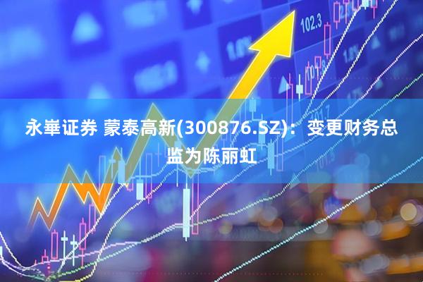 永崋证券 蒙泰高新(300876.SZ)：变更财务总监为陈丽虹