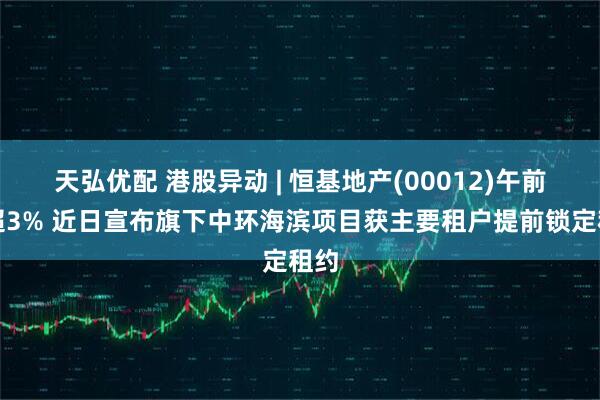 天弘优配 港股异动 | 恒基地产(00012)午前涨超3% 近日宣布旗下中环海滨项目获主要租户提前锁定租约