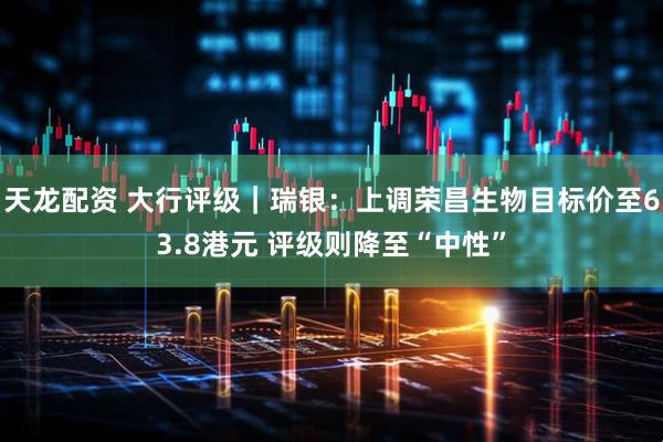 天龙配资 大行评级｜瑞银：上调荣昌生物目标价至63.8港元 评级则降至“中性”