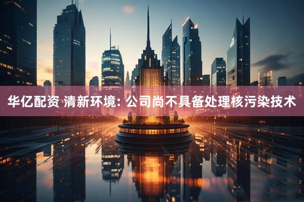 华亿配资 清新环境: 公司尚不具备处理核污染技术