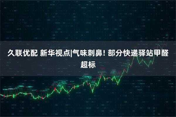久联优配 新华视点|气味刺鼻! 部分快递驿站甲醛超标
