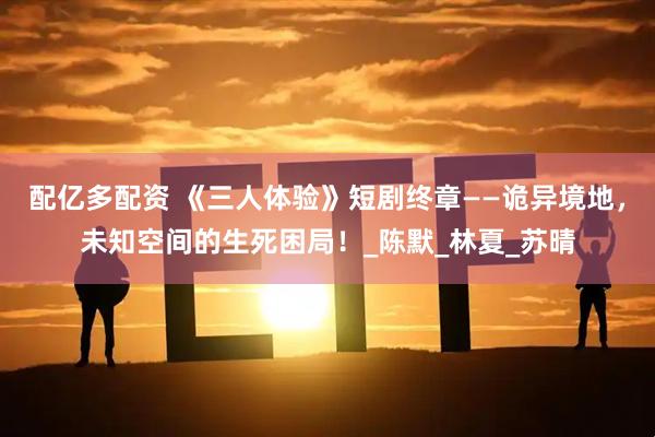 配亿多配资 《三人体验》短剧终章——诡异境地，未知空间的生死困局！_陈默_林夏_苏晴