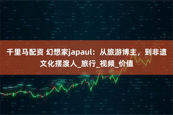 千里马配资 幻想家japaul：从旅游博主，到非遗文化摆渡人_旅行_视频_价值