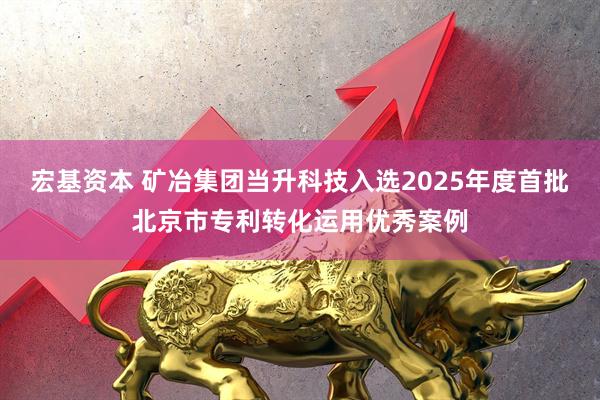 宏基资本 矿冶集团当升科技入选2025年度首批北京市专利转化运用优秀案例