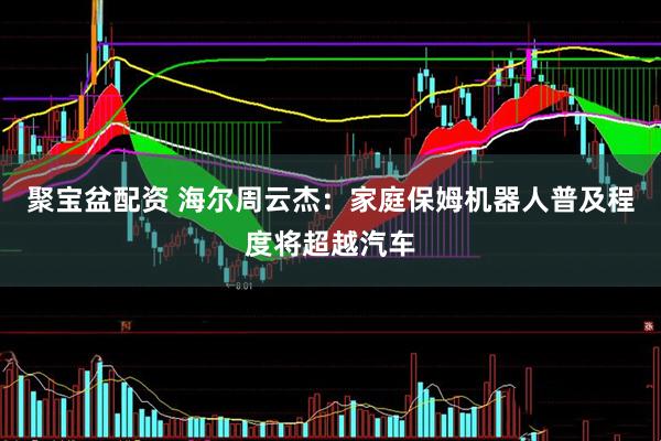 聚宝盆配资 海尔周云杰：家庭保姆机器人普及程度将超越汽车