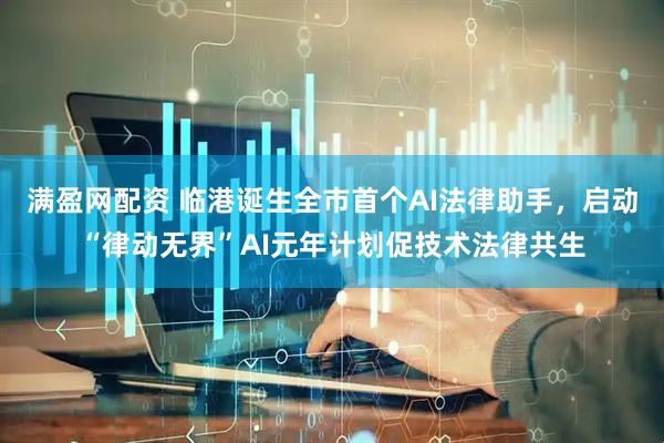 满盈网配资 临港诞生全市首个AI法律助手，启动“律动无界”AI元年计划促技术法律共生