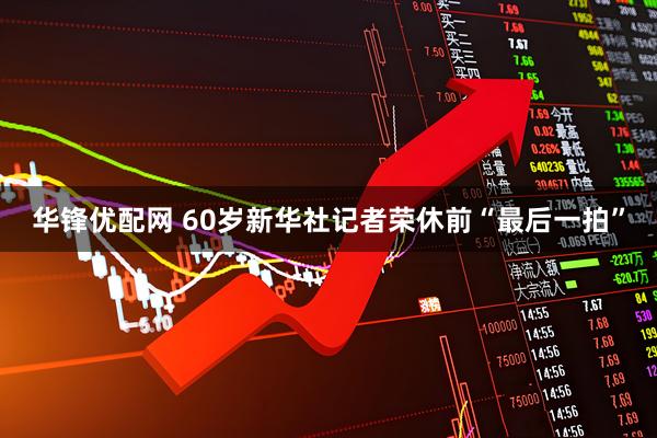 华锋优配网 60岁新华社记者荣休前“最后一拍”