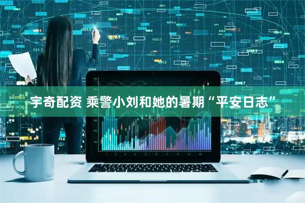 宇奇配资 乘警小刘和她的暑期“平安日志”