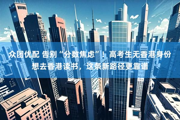 众团优配 告别“分数焦虑”！高考生无香港身份想去香港读书，这条新路径更靠谱
