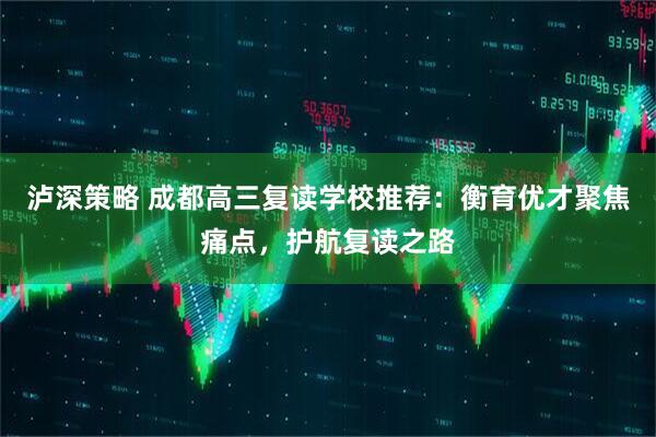 泸深策略 成都高三复读学校推荐：衡育优才聚焦痛点，护航复读之路