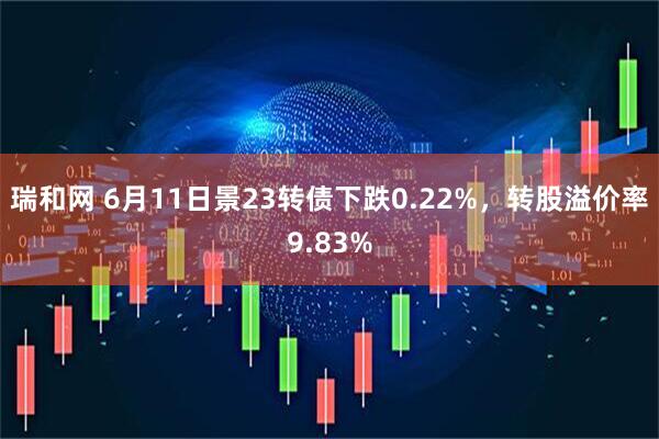 瑞和网 6月11日景23转债下跌0.22%，转股溢价率9.83%