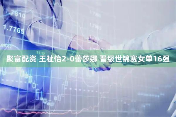 聚富配资 王祉怡2-0蕾莎娜 晋级世锦赛女单16强