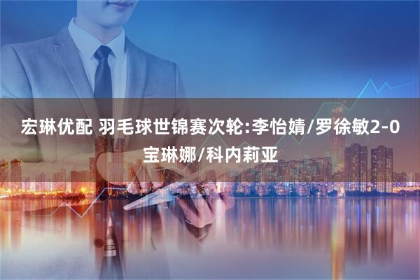 宏琳优配 羽毛球世锦赛次轮:李怡婧/罗徐敏2-0宝琳娜/科内莉亚